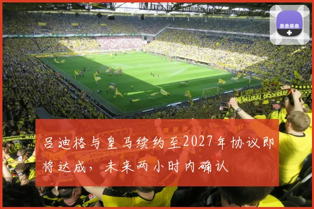 吕迪格与皇马续约至2027年协议即将达成，未来两小时内确认