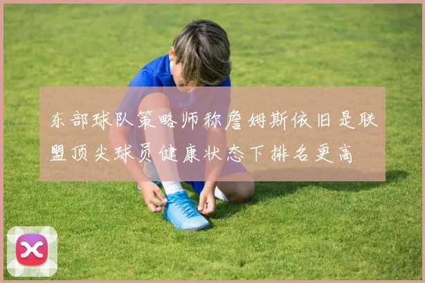 东部球队策略师称詹姆斯依旧是联盟顶尖球员健康状态下排名更高