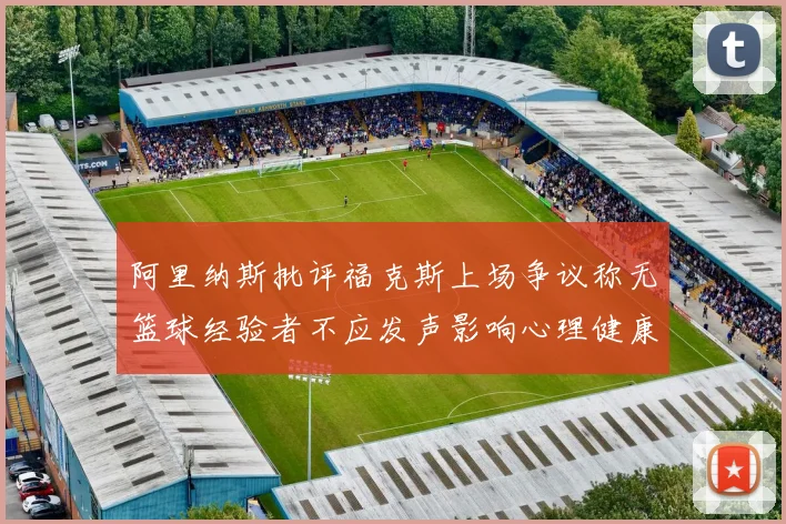 阿里纳斯批评福克斯上场争议称无篮球经验者不应发声影响心理健康