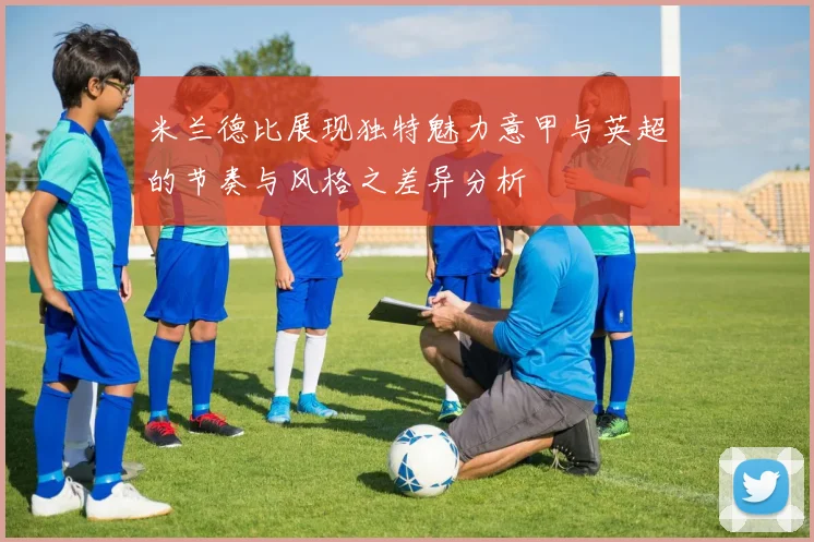 米兰德比展现独特魅力意甲与英超的节奏与风格之差异分析