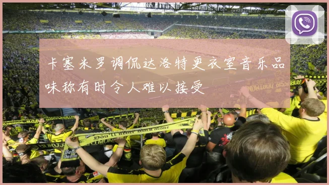 卡塞米罗调侃达洛特更衣室音乐品味称有时令人难以接受