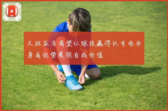 文班亚马渴望以球技赢得认可而非身高优势展现自我价值