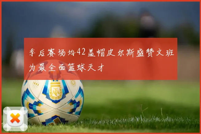 季后赛场均42盖帽皮尔斯盛赞文班为最全面篮球天才