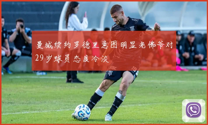 曼城续约罗德里意图明显老佛爷对29岁球员态度冷淡