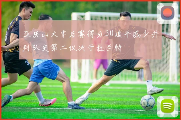 亚历山大季后赛得分30追平威少并列队史第二仅次于杜兰特