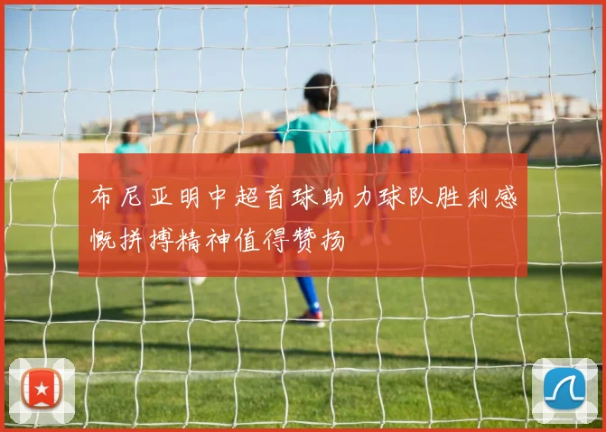 布尼亚明中超首球助力球队胜利感慨拼搏精神值得赞扬
