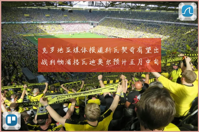 克罗地亚媒体报道科瓦契奇有望出战利物浦格瓦迪奥尔预计五月中旬回归