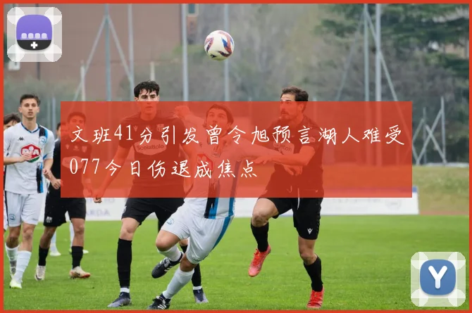 文班41分引发曾令旭预言湖人难受077今日伤退成焦点