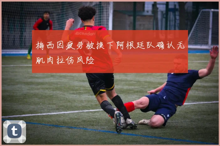 梅西因疲劳被换下阿根廷队确认无肌肉拉伤风险