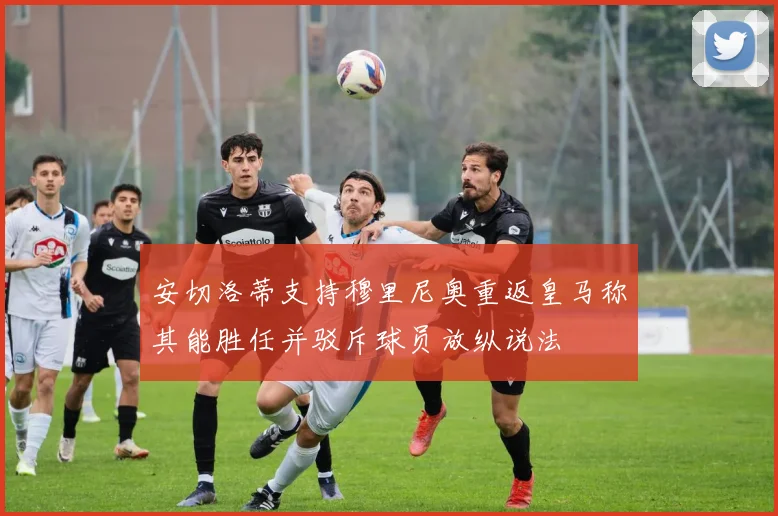 安切洛蒂支持穆里尼奥重返皇马称其能胜任并驳斥球员放纵说法