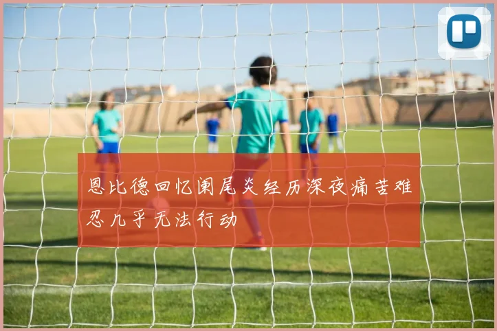 恩比德回忆阑尾炎经历深夜痛苦难忍几乎无法行动