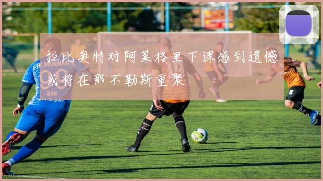 拉比奥特对阿莱格里下课感到遗憾或将在那不勒斯重聚